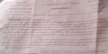 are r  o  m
HSG : NLANtOuçou DE VOI SUIVIaL E N°S DU 1° SEMESTU2
Du rée ữn
LYCEE DE NIAM(( MATHEMATIQUES Card. 13
WP:105- Ye7:20%59016 1^2D
EXH C1 CE 1 STTUA T CXN PHNSIM  (08 p151
Ta mansan en tant que revendeuse de réréales soutaite masimise son bénéfice de vesse de mais en fonttion du
nombre de bois vendus. Un conseiller technique in mai sevoir qu en matler de ce commerce, le bénétice B(x) en
nailliers de francs CTAF co fonction de nombre de bois à est munélisé par B(x)= (-3x^2+45x-12)/x+4  a ve r x≥ z
Par aillours le technicien fui fui savoir qu'elle peur égaisent sence le sopho qui est missi ues remible et dont le
henélice en naillers de francs ( FA) est donné i P_10=10+5 (10(-1))/41 =6^(frac 20(-1))4) oi a représ sote le recntre de buis vendus.
Za maman décide alors d'augmenter prognessinement le somlre de bais de ces souduits afin de dépemaleer %
nommbre de bois qui maximise son hénélice.
Elle te demande en tant que son f8s de lui déterminer, pour la vente de mis, re nombre de bois qui tndovse su
bénéfice, le bénéfice qu'oe peut réaliser avec ce nombre de bois paur la vente du sorgho et de la propuser le produly
plus rentable en terme de bénéfice si elle veur augmenter indéliniment les quansités de vente.
Répond à ra préoccupation
Criteres Pertinesce Contection Colérence Perfoctiontemment