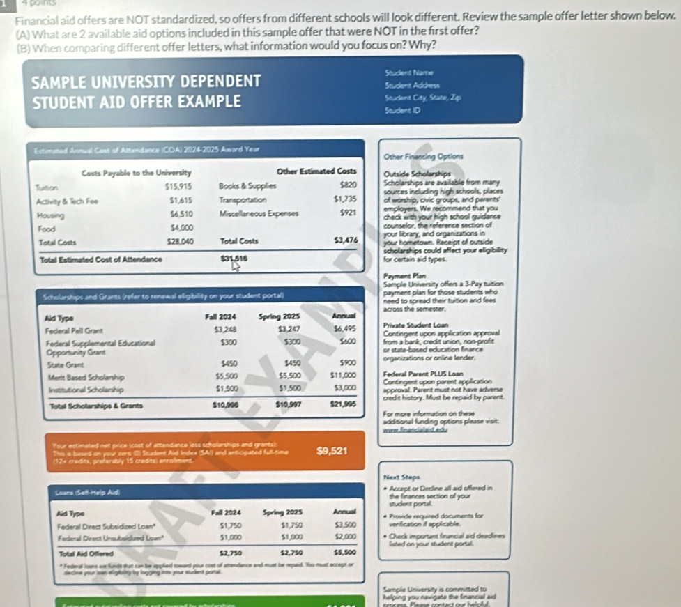 Financial aid offers are NOT standardized, so offers from different schools will look different. Review the sample offer letter shown below.
(A) What are 2 available aid options included in this sample offer that were NOT in the first offer?
(B) When comparing different offer letters, what information would you focus on? Why?
Student Name
SAMPLE UNIVERSITY DEPENDENT Student Address
STUDENT AID OFFER EXAMPLE Student City, State, Zip
Student ID
Estimated Annual Cost of Attendance (COA) 2024-2025 Awvard Year Other Financing Options
Costs Payable to the University Other Estimated Costs Outside Scholarships
Tuition $15,915 Books & Supplies $820 Scholarships are available from many
sources including high schools, places
Activity & Tech Fee $1,615 Transportation $1,735 of worship, civic groups, and parents'
Housing $6,510 Miscellaneous Expenses $921 employers. We recommend that you
check with your high school guidance
Food $4,000 counselor, the reference section of
your library, and organizations in
Total Costs $28,040 Total Costs $3,476 your hometown. Receipt of outside
scholarships could affect your eligibility 
Total Estimated Cost of Attendance $31.516 for certain aid types.
Payment Plan
ample University offers a 3-Pay tuition
ayment plan for those students who
eed to spread their tuition and fees
cross the semester.
rivate Student Loan
Contingent upon application approval
rom a bank, credit union, non-profit
r state-based education finance
rganizations or online lender.
ederal Parent PLUS Loan
ontingent upon parent application
pproval. Parent must not have adverse
redit history. Must be repaid by parent.
or more information on these
dditional funding options please visit:
wew financialaid edu
Your estimated net price (cost of attendance less scholerships and grants): $9,521
This is based on your zero (0) Student Aid Index (SAI) and anticipated full-time
(124 cradits, preferably 15 credits) anrollment.
Next Steps
Accept or Decline all aid offered in
Loans (Self-Help Aid) the finances section of your
student portal.
Aid Type Fall 2024 Spring 2025 Annual Provide required documents for
Federal Direct Subsidized Loan* $1,750 $1,750 $3,500 verification if applicable.
Check important financial aid deadlines
Federal Direct Unsubsidized Loan* $1,000 $1,000 $2,000 listed on your student portal.
Total Aid Offered $2,750 $2,750 $5,500
* Federal loans are funds surt can be applied toward your cost of attendance and must be repaid: You must accept or
decine your lown eligibility by logging into your student poral.
Sample University is committed to
helping you navigate the financial aid