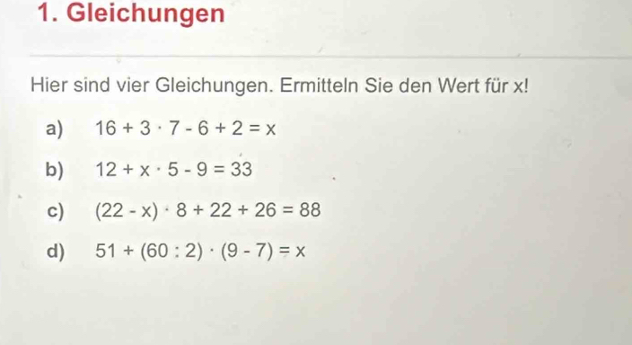 Gleichungen
Hier sind vier Gleichungen. Ermitteln Sie den Wert für x!
a) 16+3· 7-6+2=x
b) 12+x· 5-9=33
c) (22-x)· 8+22+26=88
d) 51+(60:2)· (9-7)=x