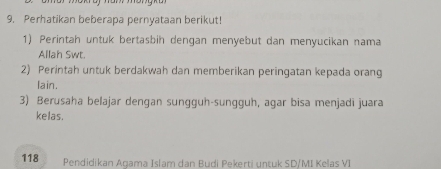 Perhatikan beberapa pernyataan berikut! 
1) Perintah untuk bertasbih dengan menyebut dan menyucikan nama 
Allah Swt. 
2) Perintah untuk berdakwah dan memberikan peringatan kepada orang 
lain. 
3) Berusaha belajar dengan sungguh-sungguh, agar bisa menjadi juara 
kelas.
118 Pendidikan Agama Islam dan Budi Pekerti untuk SD/MI Kelas VI