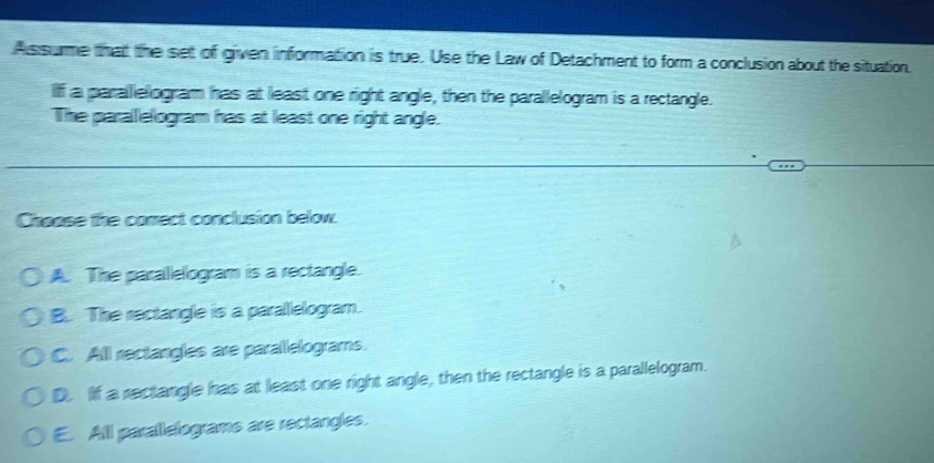 As surme that the set of given information is true. Use the Law of Detachment to form a conclusion about the situation.
If a parallelogram has at least one right angle, then the parallelogram is a rectangle.
The parallelogram has at least one right angle.
Choose the comect conclusion below.
A. The parallelogram is a rectangle.
B. The rectangle is a parallelogram.
C. All rectangles are parallelograms.
D. If a rectangle has at least one right angle, then the rectangle is a parallelogram.
E. Alll parallelograms are rectangles.