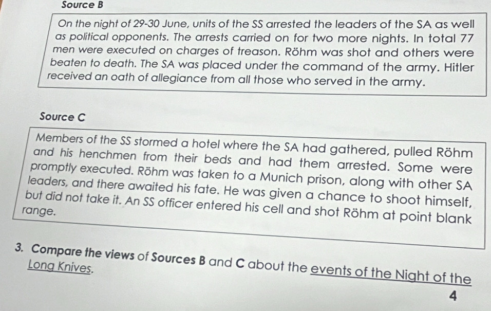 Source B 
On the night of 29-30 June, units of the SS arrested the leaders of the SA as well 
as political opponents. The arrests carried on for two more nights. In total 77
men were executed on charges of treason. Röhm was shot and others were 
beaten to death. The SA was placed under the command of the army. Hitler 
received an oath of allegiance from all those who served in the army. 
Source C 
Members of the SS stormed a hotel where the SA had gathered, pulled Röhm 
and his henchmen from their beds and had them arrested. Some were 
promptly executed. Röhm was taken to a Munich prison, along with other SA 
leaders, and there awaited his fate. He was given a chance to shoot himself, 
but did not take it. An SS officer entered his cell and shot Röhm at point blank 
range. 
3. Compare the views of Sources B and C about the events of the Night of the 
Long Knives. 
4