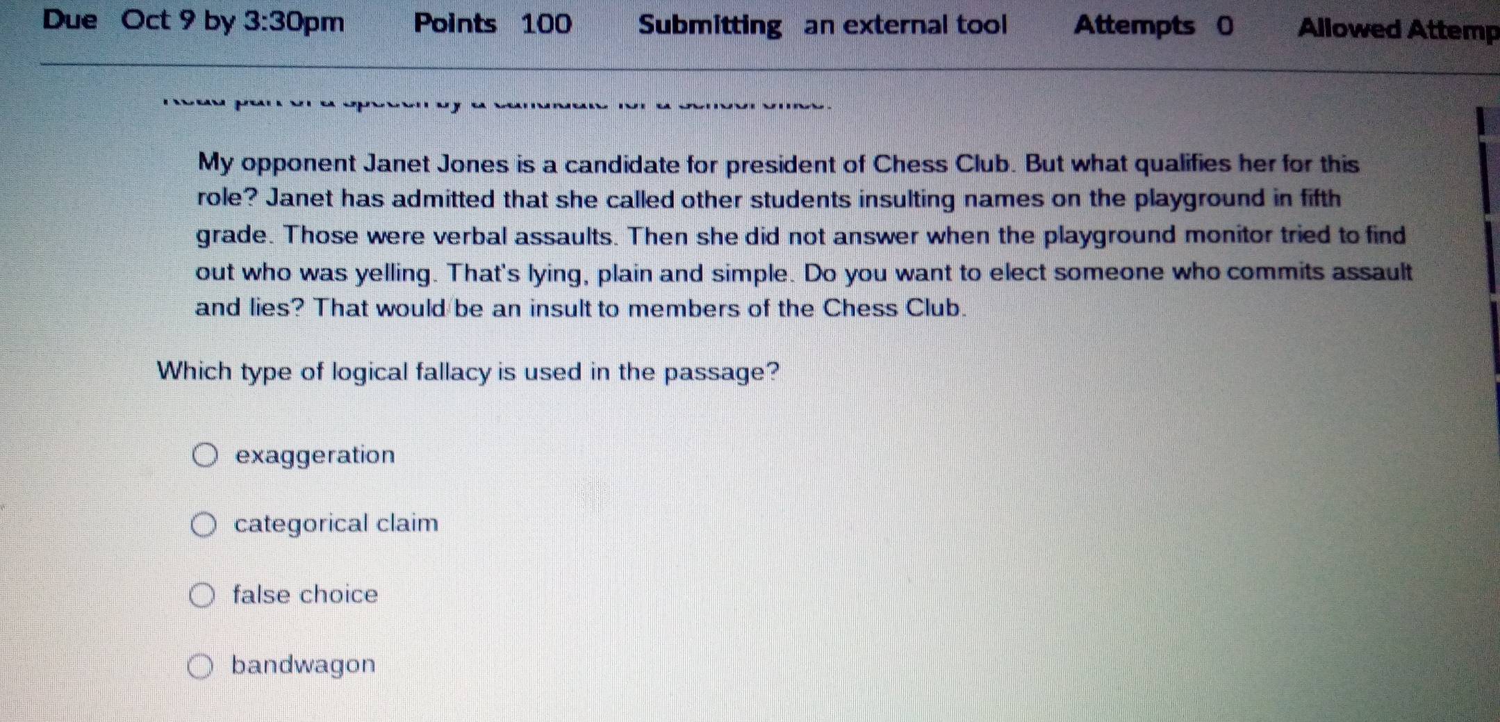 Due Oct 9 by 3:30 pm Points 100 Submitting an external tool Attempts 0 Allowed Attemp
My opponent Janet Jones is a candidate for president of Chess Club. But what qualifies her for this
role? Janet has admitted that she called other students insulting names on the playground in fifth
grade. Those were verbal assaults. Then she did not answer when the playground monitor tried to find
out who was yelling. That's lying, plain and simple. Do you want to elect someone who commits assault
and lies? That would be an insult to members of the Chess Club.
Which type of logical fallacy is used in the passage?
exaggeration
categorical claim
false choice
bandwagon