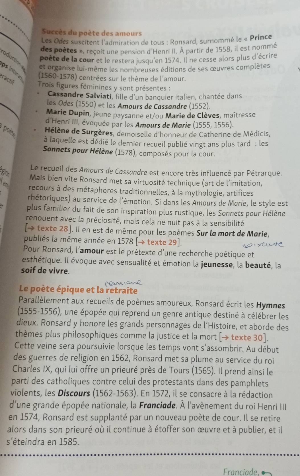 Succès du poète des amours
Les Odes suscitent l'admiration de tous : Ronsard, surnommé le « Prince
des poètes », reçoit une pension d'Henri II. À partir de 1558, il est nommé
poète de la cour et le restera jusqu'en 1574. Il ne cesse alors plus d'écrire
duction  et organise lui-même les nombreuses éditions de ses œuvres complètes
ps intera (1560-1578) centrées sur le thème de l’amour.
ractif  Trois figures féminines y sont présentes :
_
Cassandre Salviati, fille d'un banquier italien, chantée dans
les Odes (1550) et les Amours de Cassandre (1552).
Marie Dupin, jeune paysanne et/ou Marie de Clèves, maîtresse
d’Henri III, évoquée par les Amours de Marie (1555, 1556).
poète
Hélène de Surgères, demoiselle d'honneur de Catherine de Médicis,
à laquelle est dédié le dernier recueil publié vingt ans plus tard : les
Sonnets pour Hélène (1578), composés pour la cour.
Le recueil des Amours de Cassandre est encore très influencé par Pétrarque.
egion Mais bien vite Ronsard met sa virtuosité technique (art de l’imitation,
leny recours à des métaphores traditionnelles, à la mythologie, artifices
rhétoriques) au service de l'émotion. Si dans les Amours de Marie, le style est
plus familier du fait de son inspiration plus rustique, les Sonnets pour Hélène
renouent avec la préciosité, mais cela ne nuit pas à la sensibilité
[→ texte 28]. Il en est de même pour les poèmes Sur la mort de Marie,
publiés la même année en 1578 [→ texte 29].
Pour Ronsard, l’amour est le prétexte d’une recherche poétique et
esthétique. Il évoque avec sensualité et émotion la jeunesse, la beauté, la
soif de vivre.
Le poète épique et la retraite
Parallèlement aux recueils de poèmes amoureux, Ronsard écrit les Hymnes
(1555-1556), une épopée qui reprend un genre antique destiné à célébrer les
dieux. Ronsard y honore les grands personnages de l’Histoire, et aborde des
thèmes plus philosophiques comme la justice et la mort [→ texte 30].
Cette veine sera poursuivie lorsque les temps vont s’assombrir. Au début
des guerres de religion en 1562, Ronsard met sa plume au service du roi
Charles IX, qui lui offre un prieuré près de Tours (1565). Il prend ainsi le
parti des catholiques contre celui des protestants dans des pamphlets
violents, les Discours (1562-1563). En 1572, il se consacre à la rédaction
d'une grande épopée nationale, la Franciade. À l'avènement du roi Henri III
en 1574, Ronsard est supplanté par un nouveau poète de cour. Il se retire
alors dans son prieuré où il continue à étoffer son œuvre et à publier, et il
s'éteindra en 1585.
Franciade.