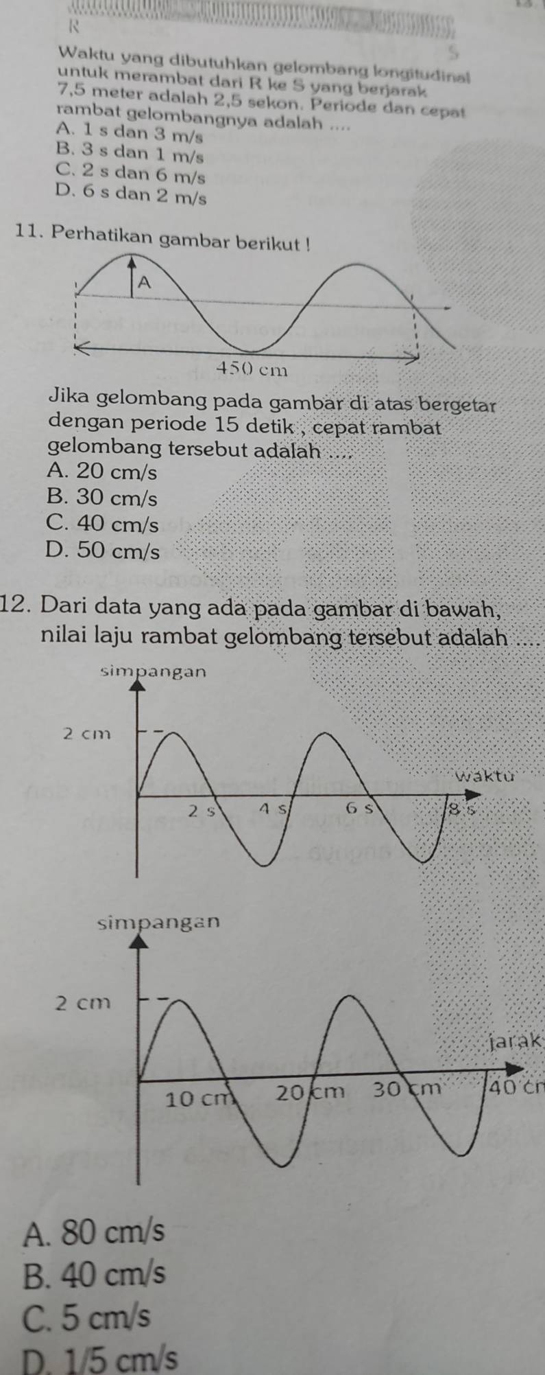 Waktu yang dibutuhkan gelombang longitudinal
untuk merambat dari R ke S yang berjarak
7,5 meter adalah 2,5 sekon. Periode dan cepat
rambat gelombangnya adalah ....
A. 1 s dan 3 m/s
B. 3 s dan 1 m/s
C. 2 s dan 6 m/s
D. 6 s dan 2 m/s
11. Perhatikan gambar berikut !
Jika gelombang pada gambär di atas bergetar
dengan periode 15 detik , cepat rambat .
gelombang tersebut adalah ....
A. 20 cm/s
B. 30 cm/s
C. 40 cm/s
D. 50 cm/s
12. Dari data yang ada pada gambar di bawah,
nilai laju rambat gelombang tersebut adalah ....
jarak
40 cn
A. 80 cm/s
B. 40 cm/s
C. 5 cm/s
D. 1/5 cm/s