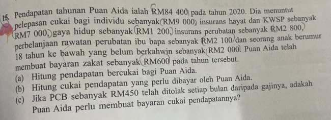 Pendapatan tahunan Puan Aida ialah RM84 400 pada tahun 2020. Dia menuntut 
pelepasan cukai bagi individu sebanyak(RM9 000) insurans hayat dan KWSP sebanyak 
(RM7 000, gaya hidup sebanyak RM1 200, insurans perubatan sebanyak RM2 800, 
perbelanjaan rawatan perubatan ibu bapa sebanyak RM2 100/ dan seorang anak berumur
18 tahun ke bawah yang belum berkahwin sebanyak(RM2 000l Puan Aida telah 
membuat bayaran zakat sebanyak RM600 pada tahun tersebut. 
(a) Hitung pendapatan bercukai bagi Puan Aida. 
(b) Hitung cukai pendapatan yang perlu dibayar oleh Puan Aida. 
(c) Jika PCB sebanyak RM450 telah ditolak setiap bulan daripada gajinya, adakah 
Puan Aida perlu membuat bayaran cukai pendapatannya?