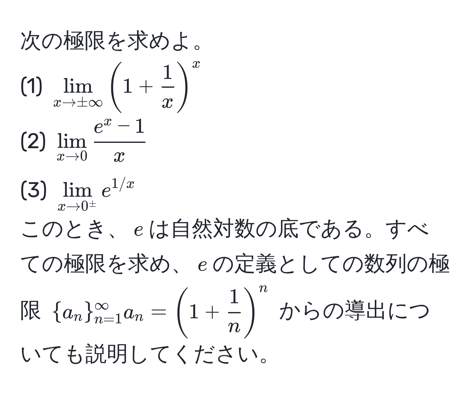 次の極限を求めよ。  
(1) $lim_x to ±∈fty (1 +  1/x )^x$  
(2) $lim_x to 0 frace^(x - 1)x$  
(3) $lim_x to 0^(±) e^(1/x)$  
このとき、$e$は自然対数の底である。すべての極限を求め、$e$の定義としての数列の極限 $a_n_(n=1)^(∈fty) a_n = (1 +  1/n )^n$ からの導出についても説明してください。