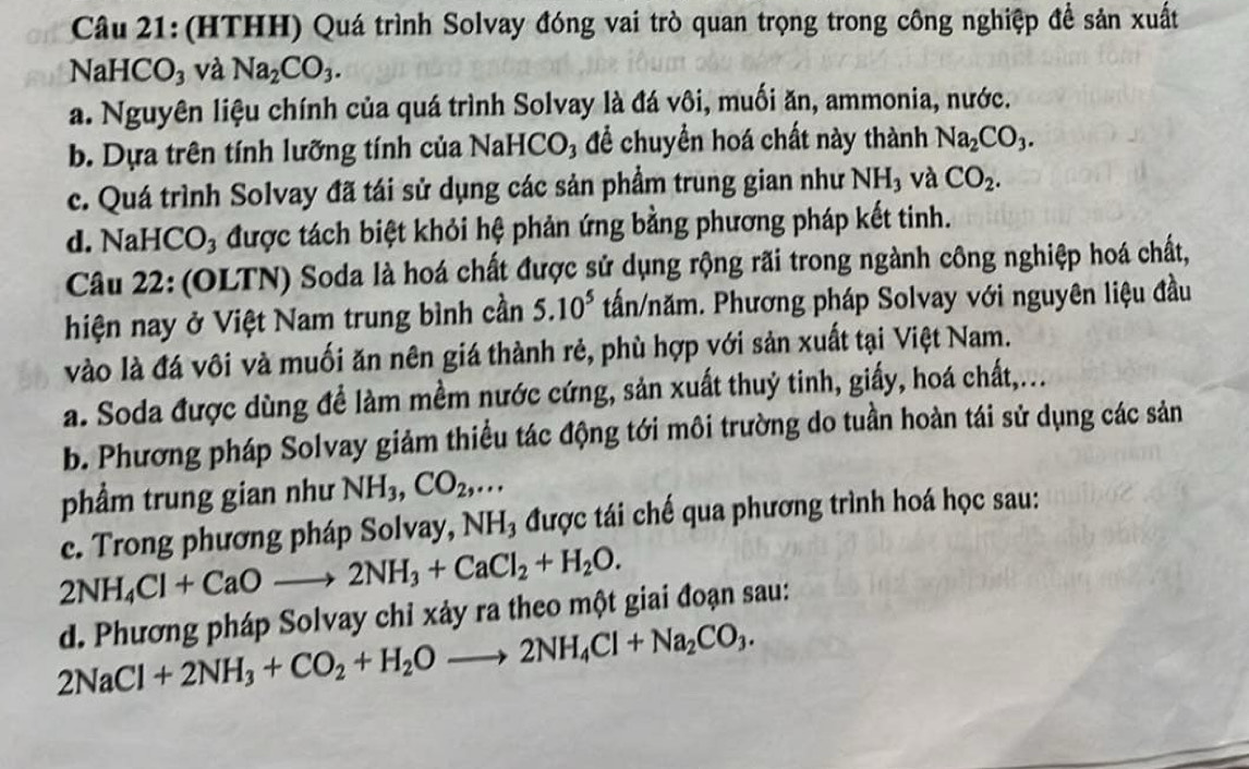 (HTHH) Quá trình Solvay đóng vai trò quan trọng trong công nghiệp để sản xuất
NaHCO₃ và Na_2CO_3.
a. Nguyên liệu chính của quá trình Solvay là đá vôi, muối ăn, ammonia, nước.
b. Dựa trên tính lưỡng tính của NaHCO₃ để chuyển hoá chất này thành Na_2CO_3.
c. Quá trình Solvay đã tái sử dụng các sản phẩm trung gian như NH₃ và CO_2.
d. NaHC CO_3 được tách biệt khỏi hệ phản ứng bằng phương pháp kết tinh.
Câu 22: (OLTN) Soda là hoá chất được sử dụng rộng rãi trong ngành công nghiệp hoá chất,
hiện nay ở Việt Nam trung bình cần 5.10^5 tấn/năm. Phương pháp Solvay với nguyên liệu đầu
vào là đá vôi và muối ăn nên giá thành rẻ, phù hợp với sản xuất tại Việt Nam.
a. Soda được dùng đề làm mềm nước cứng, sản xuất thuỷ tinh, giấy, hoá chất,...
b. Phương pháp Solvay giảm thiều tác động tới môi trường do tuần hoàn tái sử dụng các sản
phầm trung gian như NH_3,CO_2,...
c. Trong phương pháp Solvay, NH_3 được tái chế qua phương trình hoá học sau:
2NH_4Cl+CaOto 2NH_3+CaCl_2+H_2O.
d. Phương pháp Solvay chỉ xảy ra theo một giai đoạn sau:
2NaCl+2NH_3+CO_2+H_2Oto 2NH_4Cl+Na_2CO_3.