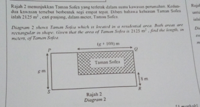 Rajah 2 menunjukkan Taman Sofea yang terletak dalam suatu kawasan perumahan. Kedua- Rajal
ialah 2125m^2 dua kawasan tersebut berbensuk segi empat tepat. Diberı hahawa keluasan Taman Sofea unta
, cari panjang. dalam meter. Taman Sofea iala
Diagram 2 shows Taman Sofca which is located in a residential area. Both areas are
rectangular in shape. Given that the area of Taman Sofea is 2125m^2 , find the length. in Di
sM