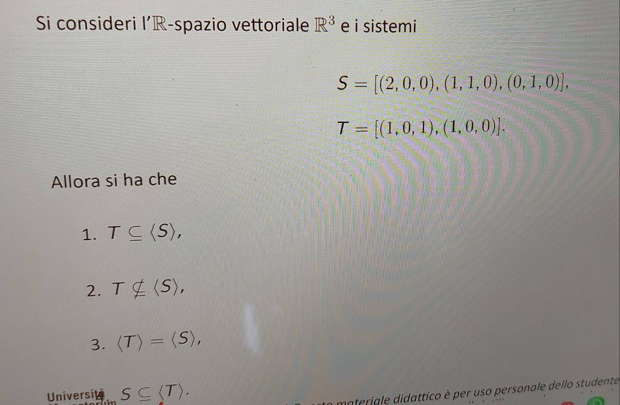 Si consideri l'R-spazio vettoriale R^3 e i sistemi
S=[(2,0,0),(1,1,0),(0,1,0)],
T=[(1,0,1),(1,0,0)]. 
Allora si ha che 
1. T⊂eq , 
2. Tnsubseteq langle Srangle , 
3. =langle Srangle , 
Universite S⊂eq . 
materiale didattico è per uso personale dello studente