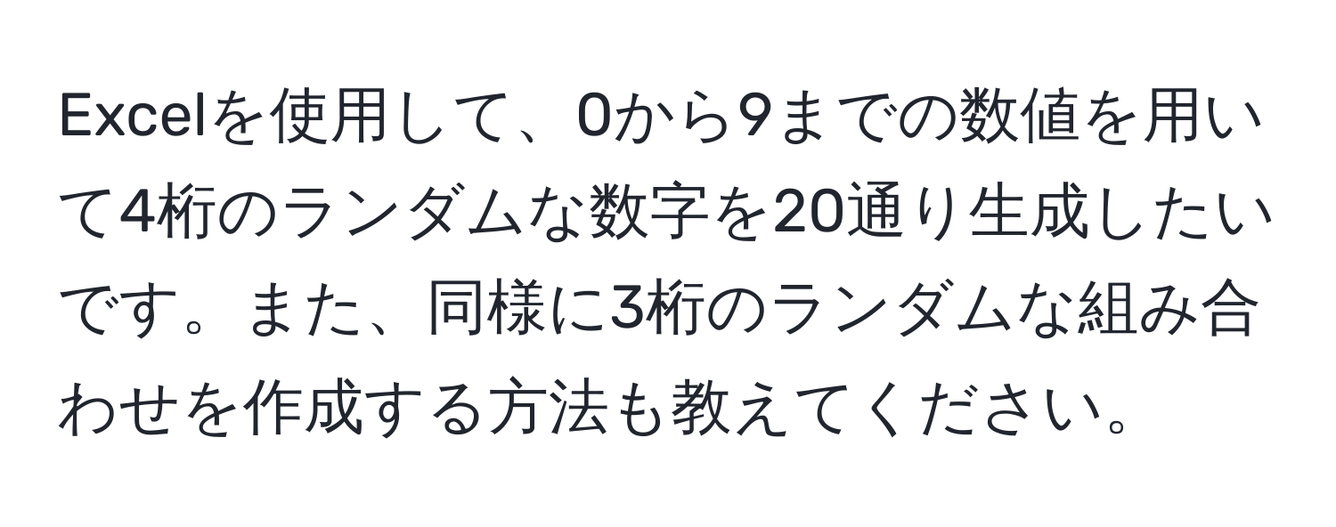 Excelを使用して、0から9までの数値を用いて4桁のランダムな数字を20通り生成したいです。また、同様に3桁のランダムな組み合わせを作成する方法も教えてください。