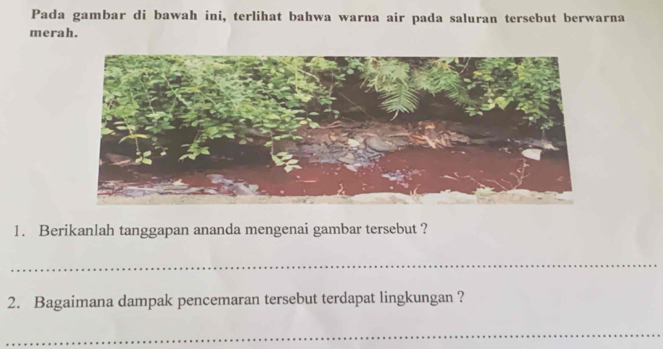 Pada gambar di bawah ini, terlihat bahwa warna air pada saluran tersebut berwarna 
merah. 
1. Berikanlah tanggapan ananda mengenai gambar tersebut ? 
_ 
2. Bagaimana dampak pencemaran tersebut terdapat lingkungan ? 
_