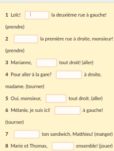 Loïc! □ la deuxième rue à gauche! 
(prendre) 
2 □ la première rue à droite, monsieur! 
(prendre) 
3 Marianne, □ tout droit! (aller) 
4 Pour aller à la gare? □ à droite, 
madame. (tourner) 
5 Oui, monsieur, □ tout droit. (aller) 
6 Mélanie, je suis ici! □ à gauche! 
(tourner) 
7° □ ton sandwich, Matthieu! (manger) 
8 Marie et Thomas, □ ensemble! (jouer)