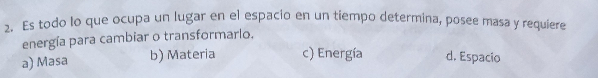 Es todo lo que ocupa un lugar en el espacio en un tiempo determina, posee masa y requiere
energía para cambiar o transformarlo.
a) Masa
b) Materia c) Energía d. Espacio