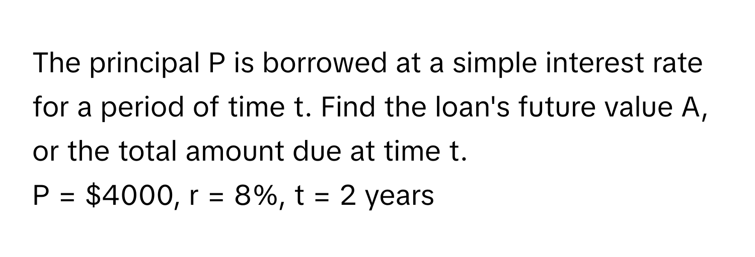 The principal P is borrowed at a simple interest rate for a period of time t. Find the loan's future value A, or the total amount due at time t.

P = $4000, r = 8%, t = 2 years