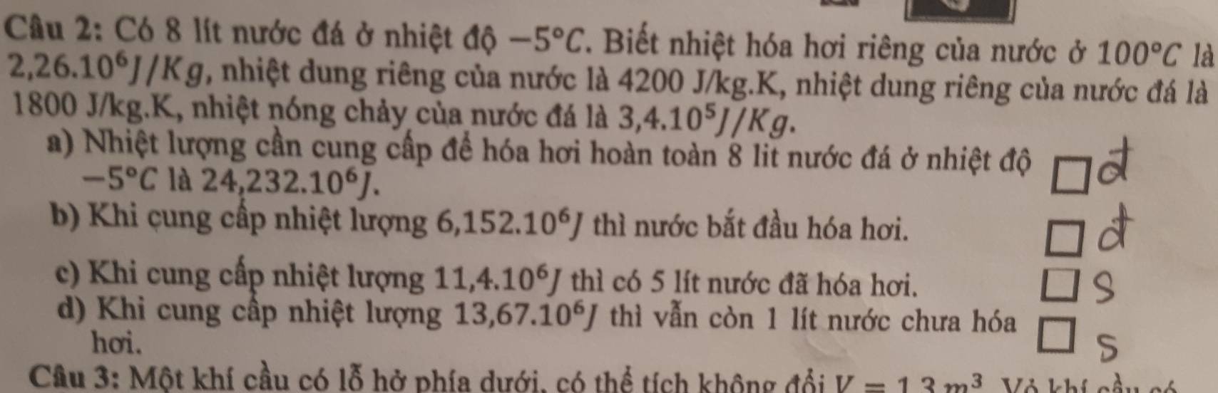 Có 8 lít nước đá ở nhiệt độ -5°C. Biết nhiệt hóa hơi riêng của nước ở 100°C là
2,26.10^6J/Kg , nhiệt dung riêng của nước là 4200 J/kg.K, nhiệt dung riêng của nước đá là
1800 J/kg.K, nhiệt nóng chảy của nước đá là : 3, 4.10^5J/Kg.
a) Nhiệt lượng cần cung cấp để hóa hơi hoàn toàn 8 lit nước đá ở nhiệt độ
-5°C là 24, 232.10^6J.
b) Khi cung cấp nhiệt lượng 6, 152.10^6J thì nước bắt đầu hóa hơi.
c) Khi cung cấp nhiệt lượng 11, 4.10^6J th l có 5 lít nước đã hóa hơi.
d) Khi cung cấp nhiệt lượng 13, 67.10^6J thì vẫn còn 1 lít nước chưa hóa
hơi.
Câu 3: Một khí cầu có lỗ hở phía dưới, có thể tích không đổi V=13m^3