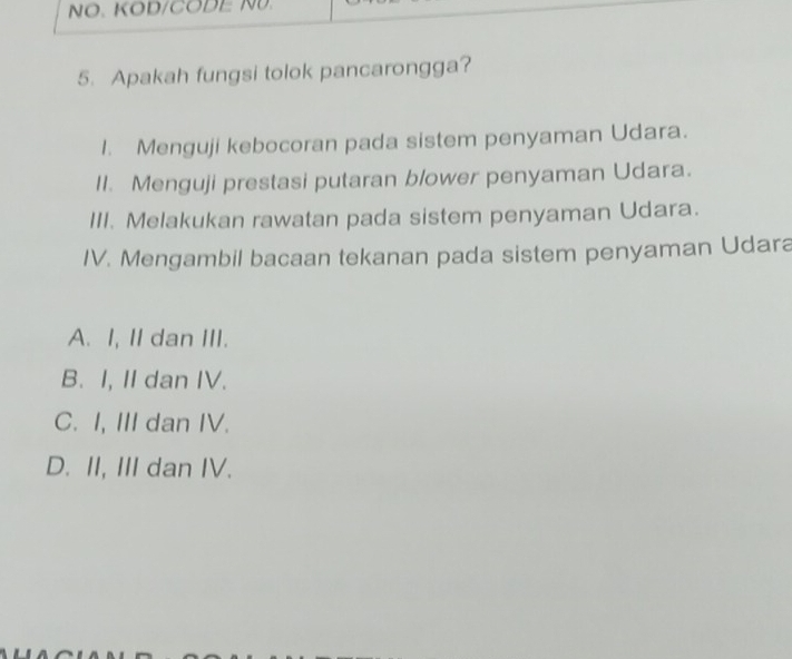 NO. KOD/CODE NU.
5. Apakah fungsi tolok pancarongga?
I. Menguji kebocoran pada sistem penyaman Udara.
II. Menguji prestasi putaran blower penyaman Udara.
III. Melakukan rawatan pada sistem penyaman Udara.
IV. Mengambil bacaan tekanan pada sistem penyaman Udara
A. I, II dan III.
B. I, II dan IV.
C. I, III dan IV.
D. II, III dan IV.