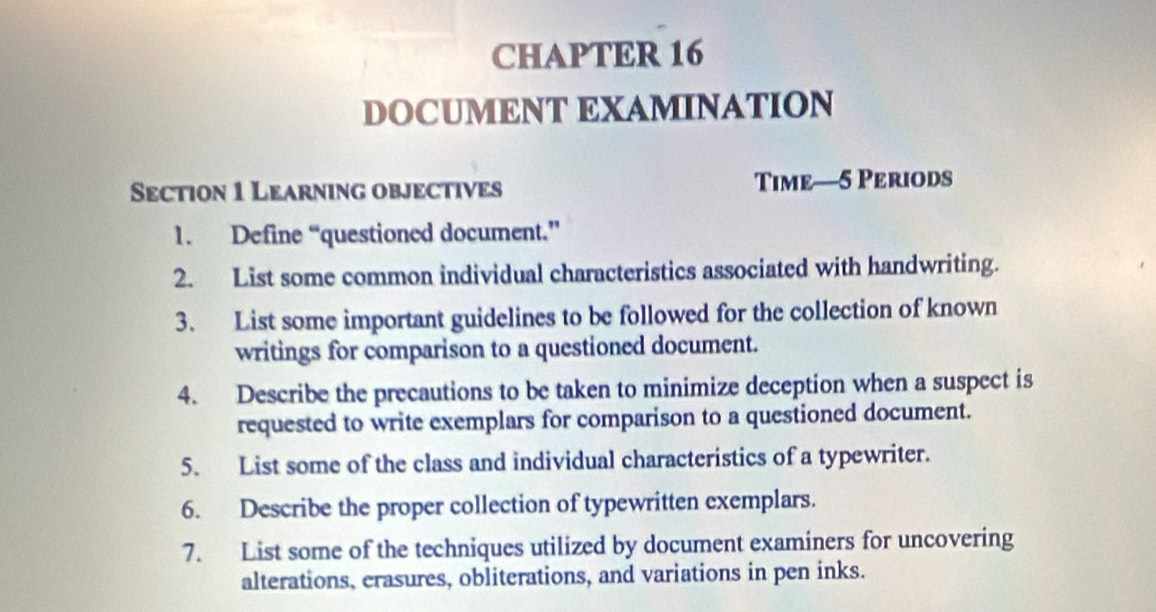 CHAPTER 16 
DOCUMENT EXAMINATION 
Section 1 Learning objectives Time—5 Periods 
1. Define “questioned document.” 
2. List some common individual characteristics associated with handwriting. 
3. List some important guidelines to be followed for the collection of known 
writings for comparison to a questioned document. 
4. Describe the precautions to be taken to minimize deception when a suspect is 
requested to write exemplars for comparison to a questioned document. 
5. List some of the class and individual characteristics of a typewriter. 
6. Describe the proper collection of typewritten exemplars. 
7. List some of the techniques utilized by document examiners for uncovering 
alterations, erasures, obliterations, and variations in pen inks.