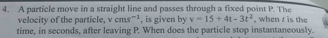 A particle move in a straight line and passes through a fixed point P. The 
velocity of the particle, vcms^(-1) , is given by v=15+4t-3t^2 , when t is the 
time, in seconds, after leaving P. When does the particle stop instantaneously.