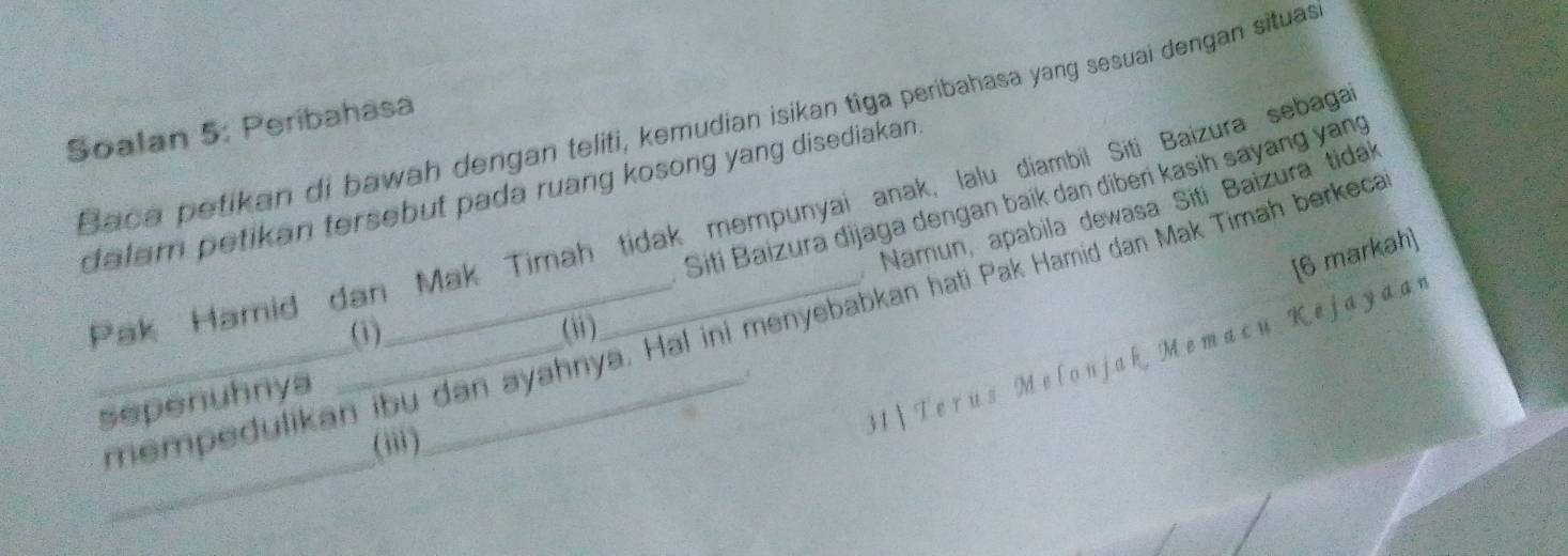 Baca petikan di bawah dengan teliti, kemudian isikan tiga peribahasa yang sesuai dengan situas 
Soalan 5: Peribahasa 
dalam petikan tersebut pada ruang kosong yang disediakan . Siti Baizura dijaga dengan baik dan diberi kasih sayang yang 
Namun, apabila dewasa Siti Baizura tidak 
Pak Hamid dan Mak Timah tidak mempunyai anak, lalu diambil Siti Baizura sebaga 
[6 markah] 
_ 
_empedulikan ibu dan ayahnya. Hal ini menyebabkan hati Pak Hamid dan Mak Timah berkeca 
(1) (ii) 
sepenuhnya_ 
31|Terus Melonjak Memacu Kejayaar 
,. 
(ii)