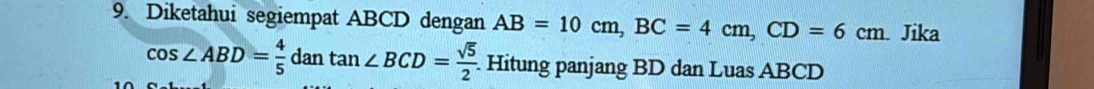 Diketahui segiempat ABCD dengan AB=10cm, BC=4cm, CD=6cm. Jika
cos ∠ ABD= 4/5  dan tan ∠ BCD= sqrt(5)/2  Hitung panjang BD dan Luas ABCD