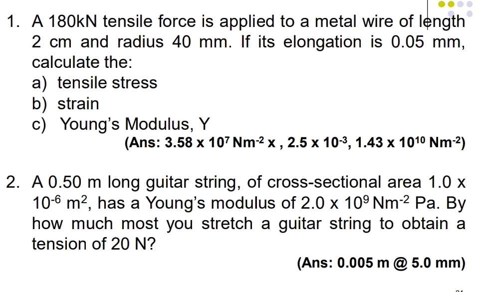 A 180kN tensile force is applied to a metal wire of length
2 cm and radius 40 mm. If its elongation is 0.05 mm, 
calculate the: 
a) tensile stress 
b) strain 
c) Young's Modulus, Y 
(Ans: 3.58* 10^7Nm^(-2)* , 2.5* 10^(-3), 1.43* 10^(10)Nm^(-2))
2. A 0.50 m long guitar string, of cross-sectional area 1.0x
10^(-6)m^2 , has a Young's modulus of 2.0* 10^9Nm^(-2)P a. By 
how much most you stretch a guitar string to obtain a 
tension of 20 N? 
(Ans: 0.005 m @ 5.0 mm)