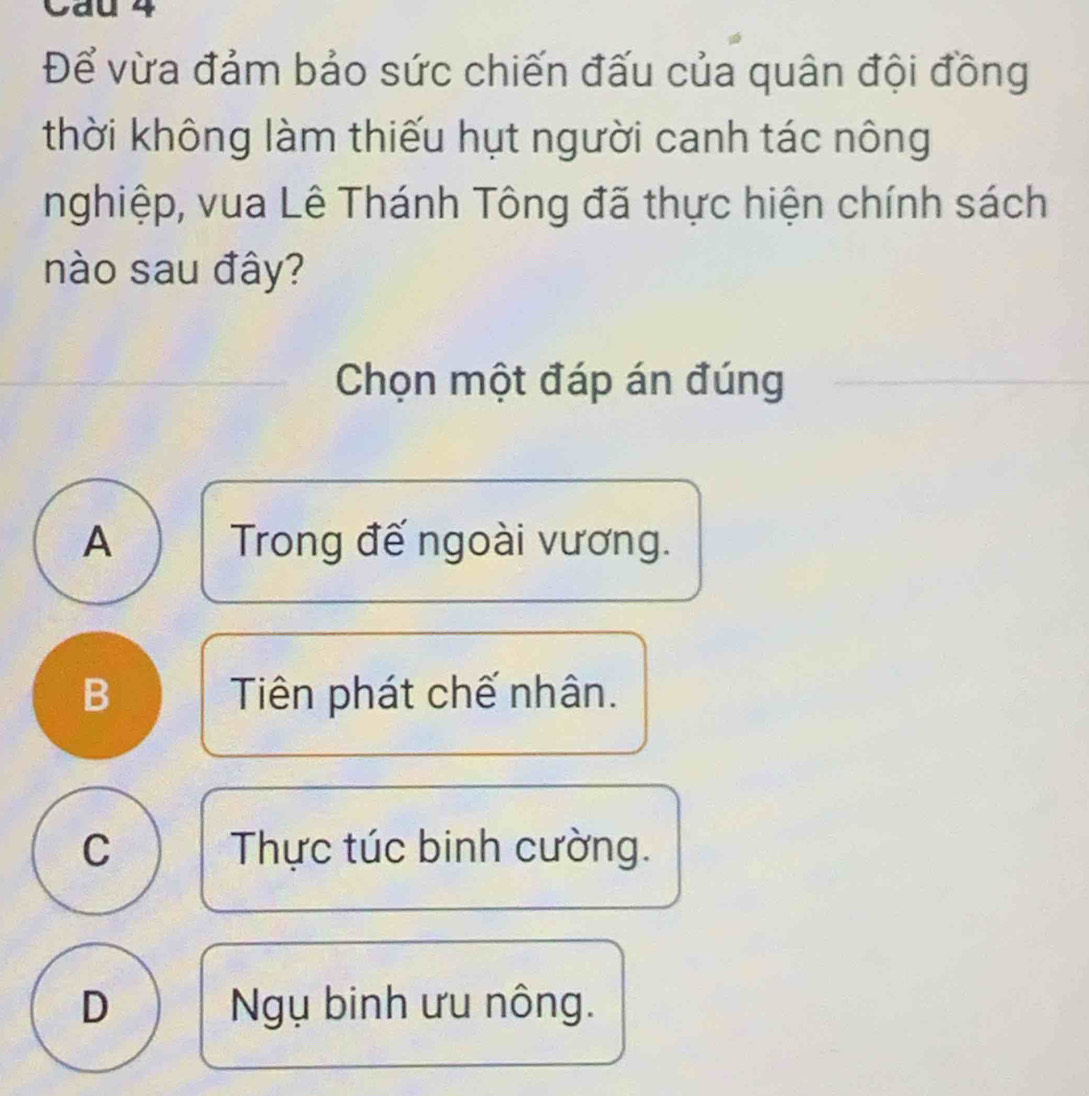 Cau 4
Để vừa đảm bảo sức chiến đấu của quân đội đồng
thời không làm thiếu hụt người canh tác nông
nghiệp, vua Lê Thánh Tông đã thực hiện chính sách
nào sau đây?
Chọn một đáp án đúng
A Trong đế ngoài vương.
B Tiên phát chế nhân.
C Thực túc binh cường.
D Ngụ binh ưu nông.