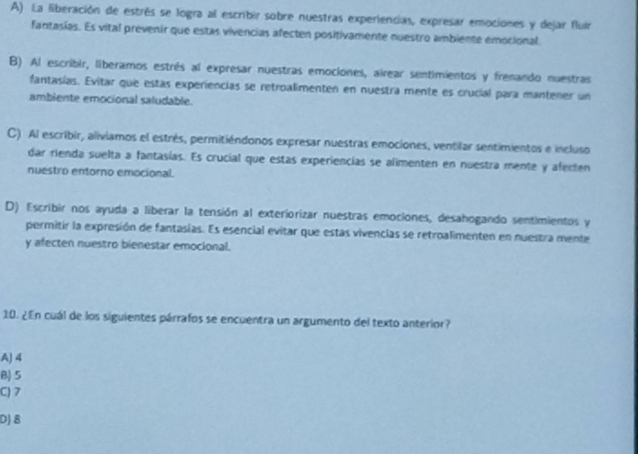 A) La liberación de estrés se logra al escribir sobre nuestras experiencias, expresar emociones y dejar fluir
fantasias. Es vital prevenir que estas vivencias afecten positivamente nuestro ambiente emocional.
B) Al escribir, liberamos estrés al expresar nuestras emociones, airear sentimientos y frenando nuestras
fantasías. Evitar que estas experiencias se retroalimenten en nuestra mente es crucial para mantener un
ambiente emocional saludable.
C) Al escribir, aliviamos el estrés, permitiéndonos expresar nuestras emociones, ventilar sentimientos e incluso
dar rienda suelta a fantasías. Es crucial que estas experiencias se alimenten en nuestra mente y afecten
nuestro entorno emocional.
D) Escribir nos ayuda a liberar la tensión al exteriorizar nuestras emociones, desahogando sentimientos y
permitir la expresión de fantasias. Es esencial evitar que estas vivencias se retroalimenten en nuestra mente
y afecten nuestro bienestar emocional.
10. ¿En cuál de los siguientes párrafos se encuentra un argumento del texto anterior?
A) 4
B) 5
C) 7
D) 8