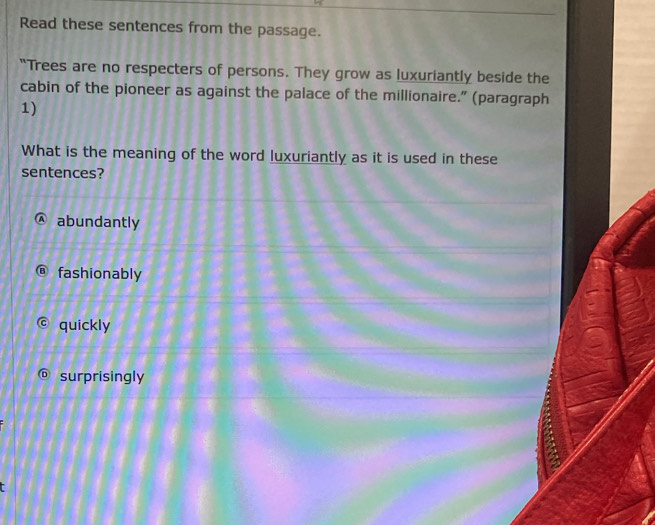 Read these sentences from the passage.
"Trees are no respecters of persons. They grow as luxuriantly beside the
cabin of the pioneer as against the palace of the millionaire.” (paragraph
1)
What is the meaning of the word luxuriantly as it is used in these
sentences?
abundantly
fashionably
quickly
surprisingly