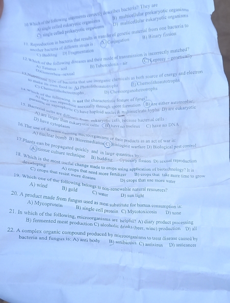 Which of the following sugements correctly describes bacteria? They are
A) single celled eukaryotic organisms B) multicellular prokaryotic organisms
C) single celled prokaryotic organisms D) multicellular eukaryotic organisms
13. Reproduction in bacteria that results in transfer of genetic material from one bactería to
snother bacteria of different strain is . Conjugation B) Binary fission
C) Budding D) Fragtventation
12.Which or the rollowing disases and their mude of transmission is incorrectly matched?
B) Tuberculosis - air C Leprosy - genetically
DGonorthez-sextal A Tetanus - soil
13.Numemonal type of bacteria that use inorganse chemicals as both source of energy and electror
* ae ts wn rood i. At Photolithomutatroph
[) Chemolithoautotrophs
C) Chemolithobsctrotrophs D) Chemoorganohetrotrophs
tA which of the following is not the characterissc feature of fungi
A) they can reproduce asexually through spore formation (B) are either autotrophic
parastic or saprophytic C) have haploid ancles & multinugieate hypha D) are eukaryotic
15. Bacterial colts are differn from, ankarvotic cell. Lecane hactetial cells
A) are larger that eukaryouic cells
D) have cytoplasm B) have no nucleus C) have no DNA
16. The use of discase saising microorganisms of their products as an act of war is
A) nuclear bomb B) Bioremediation(C) Biologicst warfare D) Biological pest control
17.Plants can be propagated quickly and in large quantities by
A tissue culture technique B) budding Cy omary fission D) sexual reproduction
18. Which is the most useful change made to crops using application of biotechnology? It it
developing
C) crops that resist more disease A) crops that need more fertilizer B) crops that take more time to grow
D) crops that use more water
19. Which one of the following belongs to non-renewable natural resources?
A) wind B) gold C) water D) sun light
20. A product made from fungus used as meat substitute for human consumption is:
A) Mycoprotein B) single cell proein C) Mycotoxicosis D) none
21. In which of the following, microorganisms are helpful? A) diary product processing
B) fermented meat production C) alcoholic drinks (beer, wine) production D) all
22. A complex organic compound produced by mieroorganisms to treat disease caused by
bacteria and fungus is: A) anti body B) antibioties C) antivirus D) anticancer