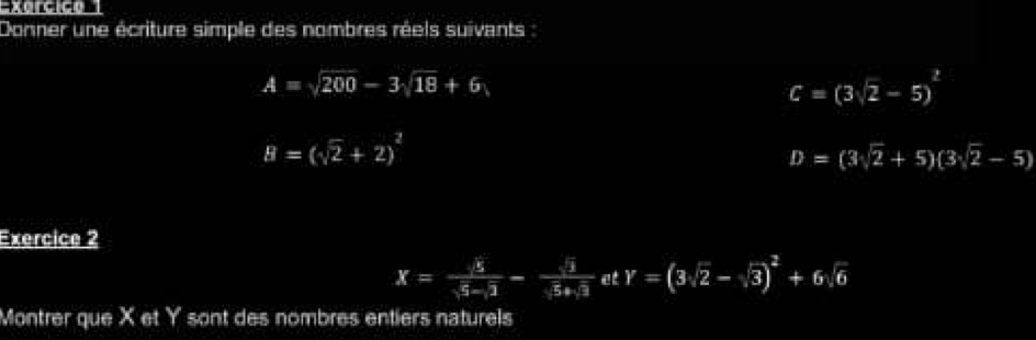 Donner une écriture simple des nombres réels suivants
A=sqrt(200)-3sqrt(18)+6
C=(3sqrt(2)-5)^2
B=(sqrt(2)+2)^2
D=(3sqrt(2)+5)(3sqrt(2)-5)
Exercice 2
x= sqrt(5)/sqrt(5)-sqrt(3) - sqrt(3)/sqrt(5)+sqrt(3)  et Y=(3sqrt(2)-sqrt(3))^2+6sqrt(6)
Montrer que X et Y sont des nombres entiers naturels