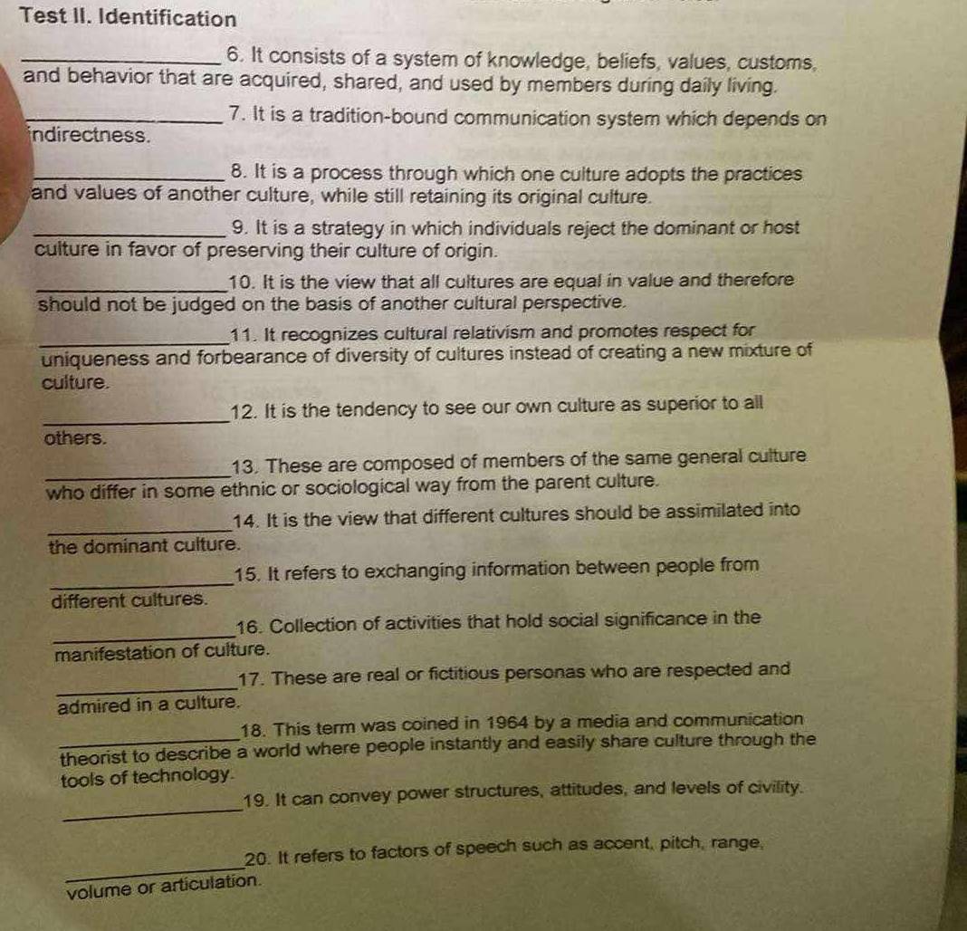 Test II. Identification 
_6. It consists of a system of knowledge, beliefs, values, customs, 
and behavior that are acquired, shared, and used by members during daily living. 
_7. It is a tradition-bound communication system which depends on 
indirectness. 
_8. It is a process through which one culture adopts the practices 
and values of another culture, while still retaining its original culture. 
_9. It is a strategy in which individuals reject the dominant or host 
culture in favor of preserving their culture of origin. 
_10. It is the view that all cultures are equal in value and therefore 
should not be judged on the basis of another cultural perspective. 
_ 
11. It recognizes cultural relativism and promotes respect for 
uniqueness and forbearance of diversity of cultures instead of creating a new mixture of 
culture. 
_ 
12. It is the tendency to see our own culture as superior to all 
others. 
_ 
13. These are composed of members of the same general culture 
who differ in some ethnic or sociological way from the parent culture. 
_ 
14. It is the view that different cultures should be assimilated into 
the dominant culture. 
_ 
15. It refers to exchanging information between people from 
different cultures. 
_ 
16. Collection of activities that hold social significance in the 
manifestation of culture. 
_ 
17. These are real or fictitious personas who are respected and 
admired in a culture. 
18. This term was coined in 1964 by a media and communication 
theorist to describe a world where people instantly and easily share culture through the 
tools of technology. 
_ 
19. It can convey power structures, attitudes, and levels of civility. 
_ 
20. It refers to factors of speech such as accent, pitch, range, 
volume or articulation.
