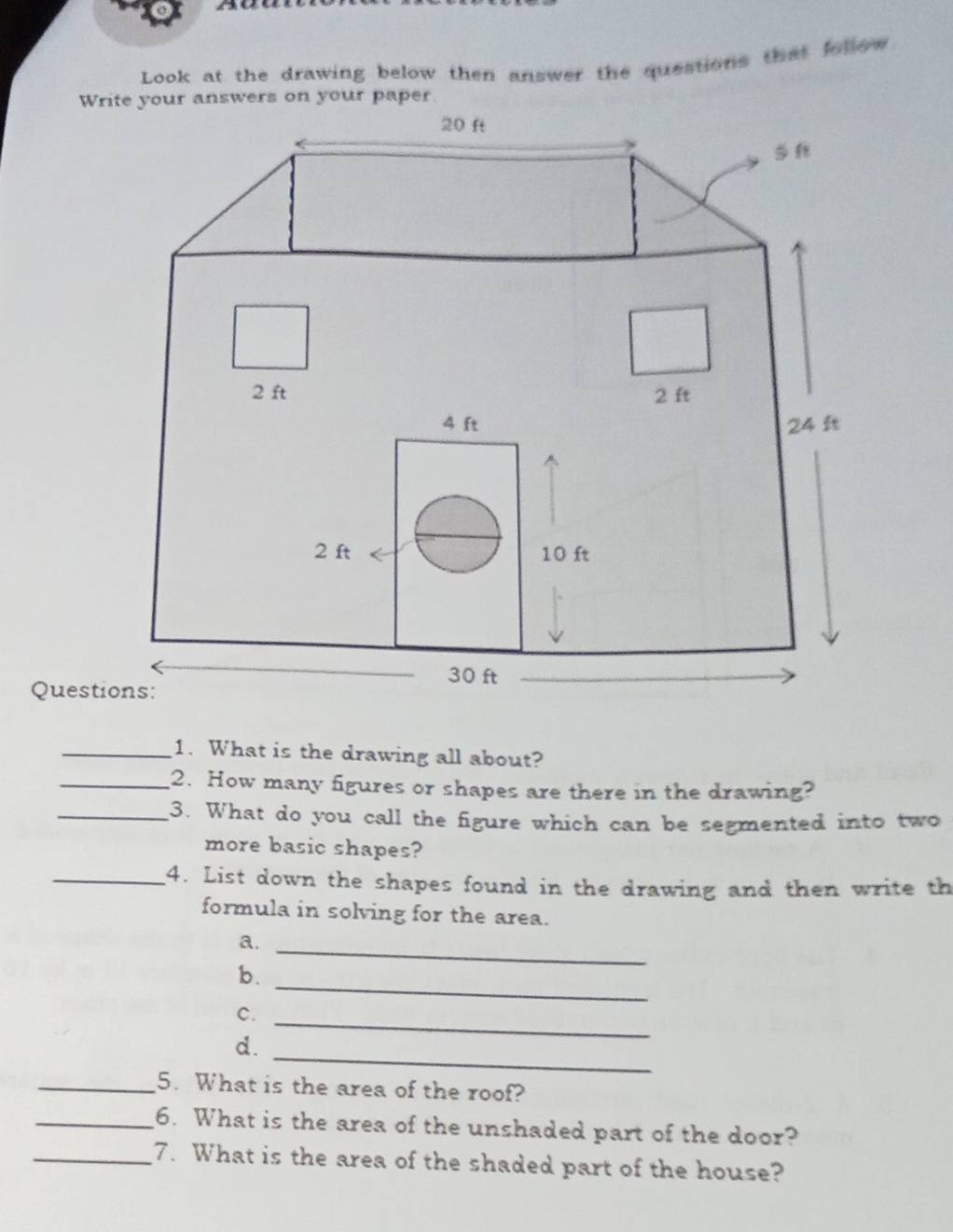 Look at the drawing below then answer the questions that follow 
Write your answers on your paper
20 ft
2 ft 2 ft
4 ft 24 ft
2 ft 10 ft
30 ft
Questions: 
_1. What is the drawing all about? 
_2. How many figures or shapes are there in the drawing? 
_3. What do you call the figure which can be segmented into two 
more basic shapes? 
_4. List down the shapes found in the drawing and then write th 
formula in solving for the area. 
a._ 
_ 
b. 
c. 
_ 
_ 
d. 
_5. What is the area of the roof? 
_6. What is the area of the unshaded part of the door? 
_7. What is the area of the shaded part of the house?