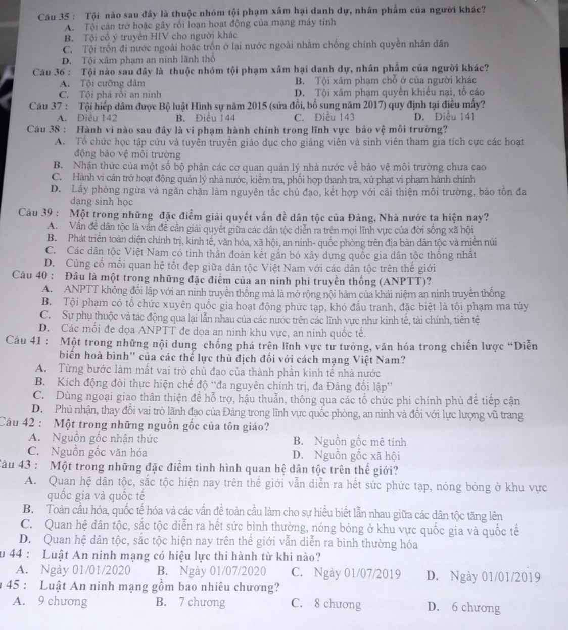 Tội nào sau đây là thuộc nhóm tội phạm xâm hại danh dự, nhân phẩm của người khác?
A. Tội cản trở hoặc gây rồi loạn hoạt động của mạng máy tính
B. Tội cổ ý truyền HIV cho người khác
C. Tội trồn đi nước ngoài hoặc trốn ở lại nước ngoài nhằm chống chính quyền nhân dân
D. Tội xâm phạm an ninh lãnh thổ
Câu 36 : Tội nào sau đây là thuộc nhóm tội phạm xâm hại danh dự, nhân phẩm của người khác?
A. Tội cưỡng dâm B. Tội xâm phạm chỗ ở của người khác
C. Tội phá rôi an ninh D. Tội xâm phạm quyên khiếu nại, tố cáo
Câu 37 : Tội hiếp dâm được Bộ luật Hình sự năm 2015 (sửa đổi, bố sung năm 2017) quy định tại điều mấy?
A. Điều 142 B. Điều 144 C. Điều 143 D. Điều 141
Cầu 38 : Hành vi nào sau đây là vi phạm hành chính trong lĩnh vực bảo vệ môi trường?
A. Tổ chức học tập cứu và tuyên truyền giáo dục cho giảng viên và sinh viên tham gia tích cực các hoạt
động bảo vệ môi trường
B. Nhận thức của một số bộ phận các cơ quan quản lý nhà nước về bảo vệ môi trường chưa cao
C. Hành vi cản trở hoạt động quản lý nhà nước, kiểm tra, phối hợp thanh tra, xử phạt vi phạm hành chính
D. Lây phòng ngừa và ngăn chặn làm nguyên tắc chủ đạo, kết hợp với cải thiện môi trường, bảo tồn đa
dạng sinh học
Câu 39 : Một trong những đặc điểm giải quyết vấn đề dân tộc của Đảng, Nhà nước ta hiện nay?
A. Vấn đề dân tộc là vấn đề cần giải quyết giữa các dân tộc diễn ra trên mọi lĩnh vực của đời sống xã hội
B. Phát triển toàn diện chính trị, kinh tế, văn hóa, xã hội, an ninh- quốc phòng trên địa bàn dân tộc và miễn núi
C. Các dân tộc Việt Nam có tinh thần đoàn kết gắn bó xây dựng quốc gia dân tộc thống nhất
D. Cùng cố mối quan hệ tốt đẹp giữa dân tộc Việt Nam với các dân tộc trên thế giới
Câu 40 : Đâu là một trong những đặc điểm của an ninh phi truyền thống (ANPTT)?
A. ANPTT không đối lập với an ninh truyền thống mả là mở rộng nội hàm của khái niệm an ninh truyền thống
B. Tội phạm có tổ chức xuyên quốc gia hoạt động phức tạp, khó đấu tranh, đặc biệt là tội phạm ma túy
C. Sự phụ thuộc và tác động qua lại lẫn nhau của các nước trên các lĩnh vực như kinh tế, tài chính, tiên tệ
D. Các mối đe dọa ANPTT đe dọa an ninh khu vực, an ninh quốc tế.
Câu 41 : Một trong những nội dung chống phá trên lĩnh vực tư tưởng, văn hóa trong chiến lược “Diễn
biến hoà bình'' của các thế lực thù địch đối với cách mạng Việt Nam?
A. Từng bước làm mất vai trò chủ đạo của thành phần kinh tế nhà nước
B. Kích động đòi thực hiện chế độ “đa nguyên chính trị, đa Đảng đổi lập”
C. Dùng ngoại giao thân thiện để hỗ trợ, hậu thuẫn, thông qua các tổ chức phi chính phủ để tiếp cận
D. Phủ nhận, thay đổi vai trò lãnh đạo của Đảng trong lĩnh vực quốc phòng, an ninh và đối với lực lượng vũ trang
Câu 42 : Một trong những nguồn gốc của tôn giáo?
A. Nguồn gốc nhận thức B. Nguồn gốc mê tính
C. Nguồn gốc văn hóa D. Nguồn gốc xã hội
Câu 43 : Một trong những đặc điểm tình hình quan hệ dân tộc trên thế giới?
A. Quan hệ dân tộc, sắc tộc hiện nay trên thế giới vẫn diễn ra hết sức phức tạp, nóng bỏng ở khu vực
quốc gia và quốc tế
B. Toàn cầu hóa, quốc tế hóa và các vấn đề toàn cầu làm cho sự hiều biết lẫn nhau giữa các dân tộc tăng lên
C. Quan hệ dân tộc, sắc tộc diễn ra hết sức bình thường, nóng bỏng ở khu vực quốc gia và quốc tế
D. Quan hệ dân tộc, sắc tộc hiện nay trên thế giới vẫn diễn ra bình thường hóa
u 44 : Luật An ninh mạng có hiệu lực thi hành từ khi nào?
A. Ngày 01/01/2020 B. Ngày 01/07/2020 C. Ngày 01/07/2019 D. Ngày 01/01/2019
* 45 : Luật An ninh mạng gồm bao nhiêu chương?
A. 9 chương B. 7 chương C. 8 chương D. 6 chương