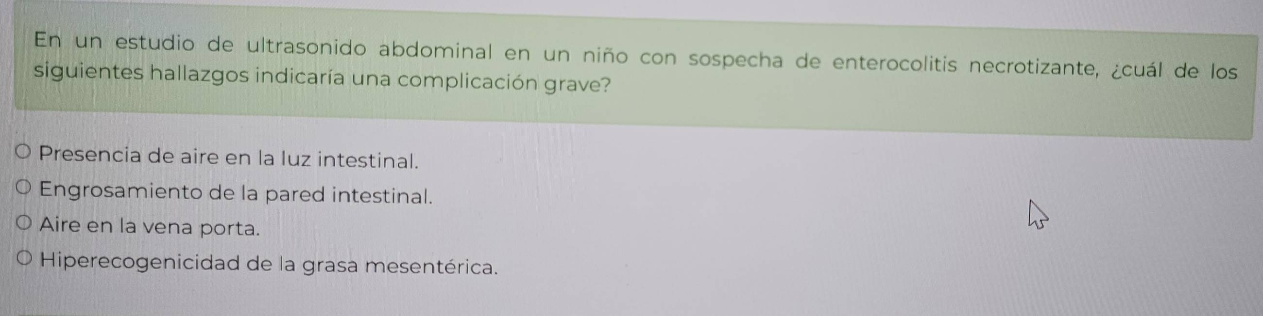 En un estudio de ultrasonido abdominal en un niño con sospecha de enterocolitis necrotizante, ¿cuál de los
siguientes hallazgos indicaría una complicación grave?
Presencia de aire en la luz intestinal.
Engrosamiento de la pared intestinal.
Aire en la vena porta.
Hiperecogenicidad de la grasa mesentérica.