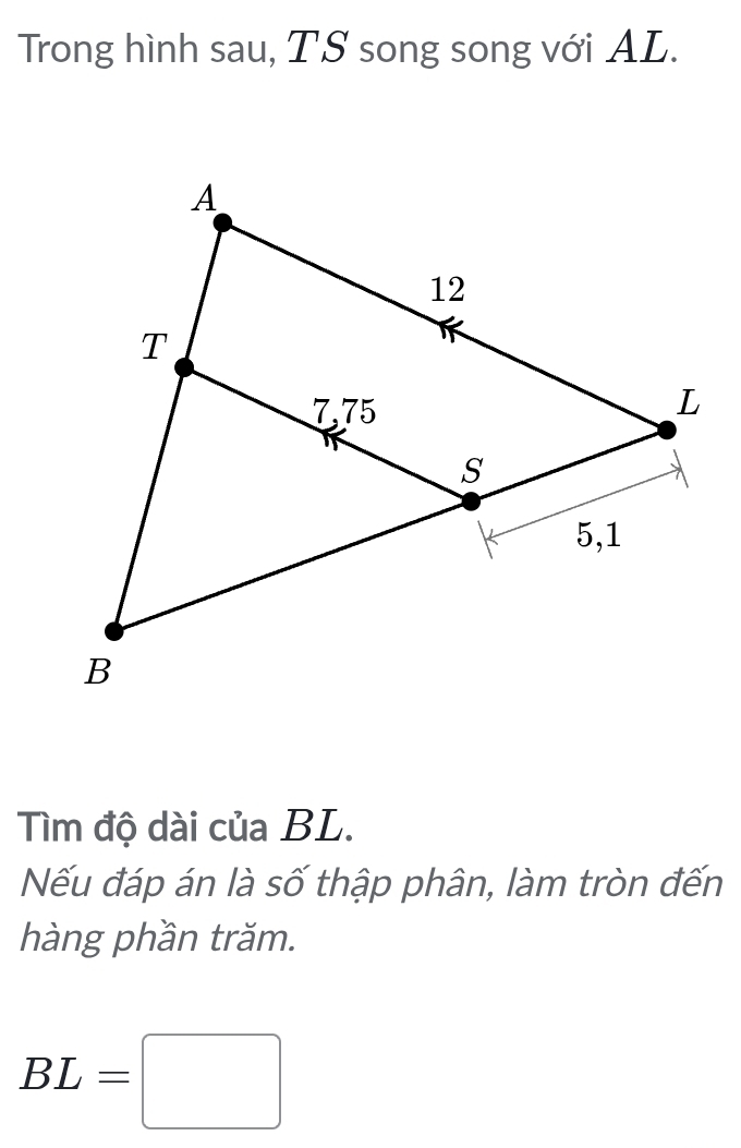 Trong hình sau, TS song song với AL. 
Tìm độ dài của BL. 
Nếu đáp án là số thập phân, làm tròn đến 
hàng phần trăm.
BL=□