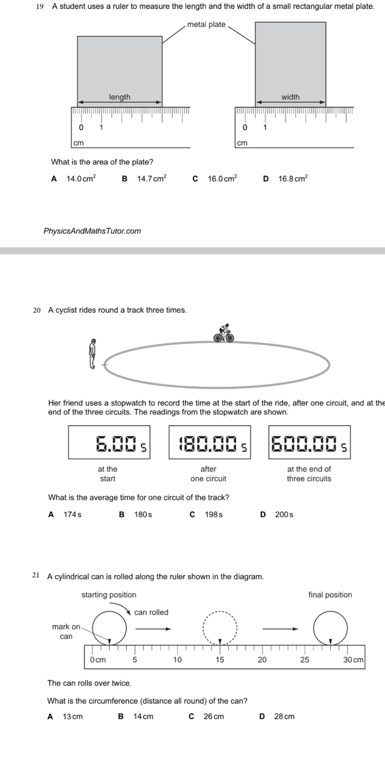 A student uses a ruler to measure the length and the width of a small rectangular metal plate.
What is the area of the plate?
A 14.0cm^2 B 14.7cm^2 C 16.0cm^2 D 16.8cm^2
PhysicsAndMathsTutor.com
20 A cyclist rides round a track three times.
Her friend uses a stopwatch to record the time at the start of the ride, after one circuit, and at the
end of the three circuits. The readings from the stopwatch are shown.
6.00 s (80.00 s 600.00 s
at the after at the end of
start one circuit three circuits
What is the average time for one circuit of the track?
A 174 s B 180 s C 198 s D 200 s
21 A cylindrical can is rolled along the ruler shown in the diagram.
The can rolls over twice.
What is the circumference (distance all round) of the can?
A 13 cm B 14 cm C 26 cm D 28 cm