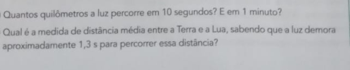 Quantos quilômetros a luz percorre em 10 segundos? E em 1 minuto? 
Qual é a medida de distância média entre a Terra e a Lua, sabendo que a luz demora 
aproximadamente 1,3 s para percorrer essa distância?