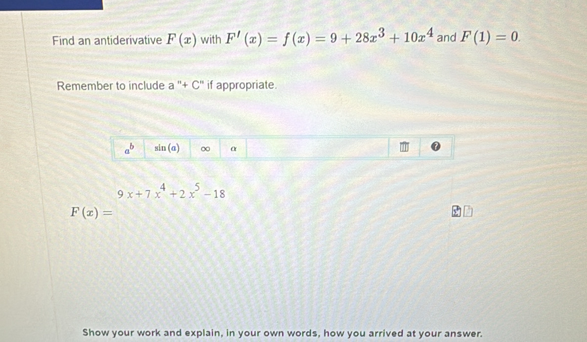 Find an antiderivative F(x) with F'(x)=f(x)=9+28x^3+10x^4 and F(1)=0. 
Remember to include a''+C'' if appropriate.
a^b sin (a) ∞ α
9x+7x^4+2x^5-18
F(x)=
Show your work and explain, in your own words, how you arrived at your answer.