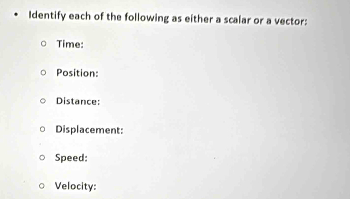 Identify each of the following as either a scalar or a vector: 
Time: 
Position: 
Distance: 
Displacement: 
Speed: 
Velocity: