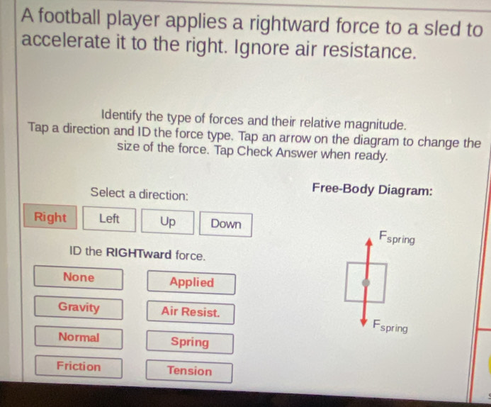 A football player applies a rightward force to a sled to
accelerate it to the right. Ignore air resistance.
Identify the type of forces and their relative magnitude.
Tap a direction and ID the force type. Tap an arrow on the diagram to change the
size of the force. Tap Check Answer when ready.
Select a direction:
Free-Body Diagram:
Right Left Up Down Fspring
ID the RIGHTward force.
None Applied
Gravity Air Resist.
Fspring
Normal Spring
Friction Tension