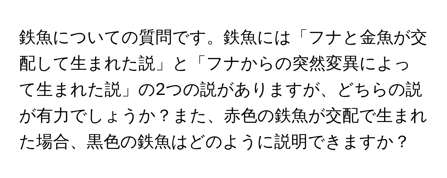 鉄魚についての質問です。鉄魚には「フナと金魚が交配して生まれた説」と「フナからの突然変異によって生まれた説」の2つの説がありますが、どちらの説が有力でしょうか？また、赤色の鉄魚が交配で生まれた場合、黒色の鉄魚はどのように説明できますか？