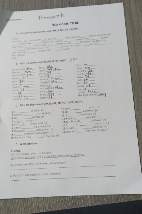 Name/'Surname:
Worksheet: TO BE
A. Complete this postcard by using "AM, IS, ARE, ISNT, ARENT".
My name Hefla! __ Sue She __my sister. Sue _twelve years old and ! alt work
lack and this students. Our parents
doctors They from New Yark. New York
at home. We _Amercans. We our cat. Her name _kitty. She_
now. They sixteen. We
naugthty. She very quiet .
very cute. She in the Linited States. This
Jack Best regards
B. Fill in the blanks using "HE, SHE, IT, WE, THEY".
Tam_
Mary_ sister_
lack and i cat and horse
plane books__
surshine_
cheese You and Dave
cactus _parents_
flowers _m_
school geese_
_daughter_ piano_
_
fee
tennis_
sugar Ann and Kat_
bicycle chilldren__
sky_
son _mice buses__
The Riggs (family)_
friendship shop_
d ol phn i n _päpers_
C. Fill in the blanks using "AM, IS, ARE, AM NOT, ISN'T, AREN'T".
10. izmir _a city. (+]
1. I _an onion. (+) a student. [- 11.He_
a postman. [+]
nine o'clack. (+)
2. Jasmine_ friends. (+)
12. I 13. England_
4.1 3. We__
an island. [-]
20 years old. (+)  14. Mr. Richards_ a lawyer. (=)
5. Mark_ hungry. (-)
15. __happy. (+ / -)
6. A bee a magazine. (+) 16, Landon_
7. Newsweek a big insect.(-
a big city. (+)
B. 1 a professional footballer. (-) 17, New Yark _near New Jersey. [+)
9. I know you. You_ in my class. (+)
D. Write sentences
Example:
(Chris, 9, student, short; not Chinese)
Chris is nine years old. He is a student. He is short. He isn't Chinese.
_
1. [Leonard and Mike, 25, firemen, tall, Amencan]
_
2, (Patty, 12, not electrician, short, Canadian)