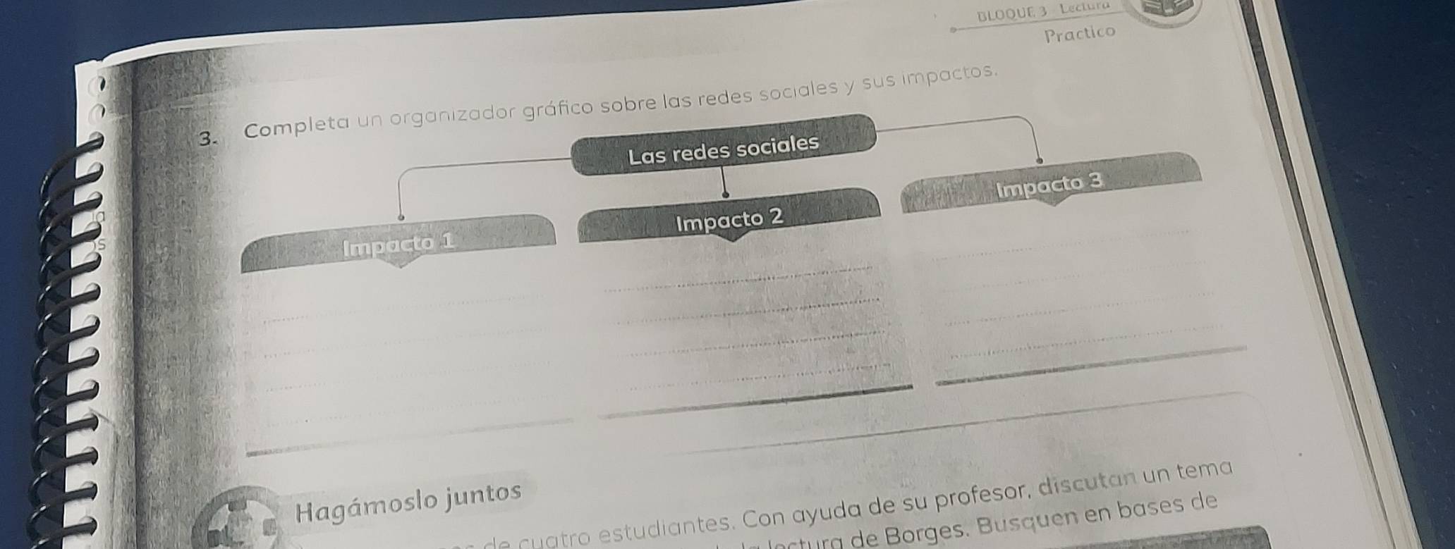 BLOQUE 3 Lectura 
Practico 
3. Completa un organizador gráfico sobre las redes sociales y sus impactos 
Las redes sociales 
Impacto 3 
_ 
_ 
Impacto 1 Impacto 2 
__ 
_ 
_ 
_ 
_ 
_ 
_ 
_ 
_ 
_ 
_ 
Hagámoslo juntos 
e c u atro estudiantes. Con ayuda de su profesor, discutan un tema 
rturg orges. B u s que en b ases de