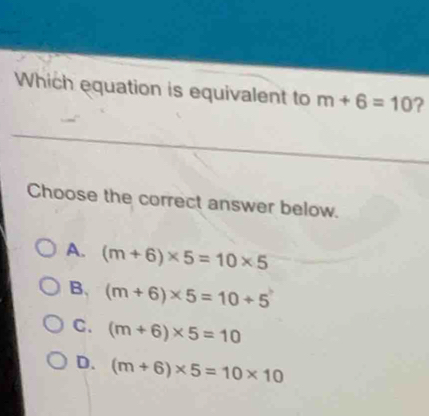 Which equation is equivalent to m+6=10 ?
Choose the correct answer below.
A. (m+6)* 5=10* 5
B. (m+6)* 5=10+5
C. (m+6)* 5=10
D. (m+6)* 5=10* 10