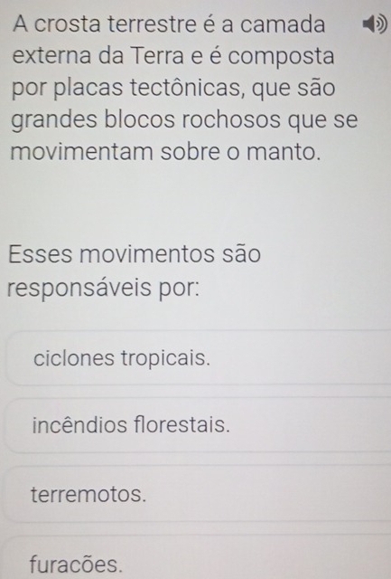 A crosta terrestre é a camada )
externa da Terra e é composta
por placas tectônicas, que são
grandes blocos rochosos que se
movimentam sobre o manto.
Esses movimentos são
responsáveis por:
ciclones tropicais.
incêndios florestais.
terremotos.
furacões.