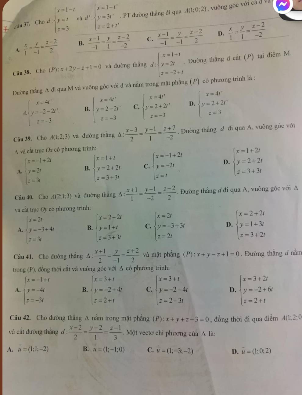 Cho d : beginarrayl x=1-t y=t z=3endarray. và d':beginarrayl x=1-t' y=3t' z=2+t'endarray.. PT đường thắng đi qua A(1;0;2) , vuông góc với cả d Vụ
D.
A.  x/1 = y/-1 = (z-2)/2  B.  (x-1)/-1 = y/1 = (z-2)/-2  C.  (x-1)/-1 = y/-1 = (z-2)/2   x/1 = y/1 = (z-2)/-2 
Câu 38. Cho (P) : x+2y-z+1=0 và đường thắng d:beginarrayl x=1+t y=2t z=-2+tendarray.. Đường thắng d cdot at(P) tại điểm M.
Đường thẳng Δ đi qua M và vuông góc với d và nằm trong mặt phẳng (P) có phương trình là :
beginarrayl x=4t' y=-2-2t'. z=-3endarray. B. beginarrayl x=4t' y=2-2t' z=-3endarray. C. beginarrayl x=4t' y=2+2t' z=-3endarray. D. beginarrayl x=4t' y=2+2t' z=3endarray.
Câu 39. Cho A(1;2;3) và đường thắng △ : (x-3)/2 = (y-1)/1 = (z+7)/-2 . Đường thắng đ đi qua A, vuông góc với
A và cắt trục Ox có phương trình:
A. beginarrayl x=-1+2t y=2t z=3tendarray. B. beginarrayl x=1+t y=2+2t z=3+3tendarray. C. beginarrayl x=-1+2t y=-2t z=tendarray.
D. beginarrayl x=1+2t y=2+2t z=3+3tendarray.
Câu 40. Cho A(2;1;3) và đường thẳng △ : (x+1)/1 = (y-1)/-2 = (z-2)/2 . Đường thẳng đ đi qua A, vuông góc với Δ
và cắt trục Oy có phương trình:
A. beginarrayl x=2t y=-3+4t z=3tendarray. B. beginarrayl x=2+2t y=1+t z=3+3tendarray. C. beginarrayl x=2t y=-3+3t z=2tendarray. D. beginarrayl x=2+2t y=1+3t z=3+2tendarray.
Câu 41. Cho đường thắng △ : (x+1)/2 = y/-1 = (z+2)/2  và mặt phẳng (P): x+y-z+1=0. Đường thẳng d nằm
trong (P), đồng thời cắt và vuông góc với Δ có phương trình:
A. beginarrayl x=-1+t y=-4t z=-3tendarray. B. beginarrayl x=3+t y=-2+4t z=2+tendarray. C. beginarrayl x=3+t y=-2-4t z=2-3tendarray. D. beginarrayl x=3+2t y=-2+6t z=2+tendarray.
Câu 42. Cho đường thắng Δ nằm trong mặt phẳng (P): x+y+z-3=0 , đồng thời đi qua điểm A(1;2;0
và cắt đường thắng d :  (x-2)/2 = (y-2)/1 = (z-1)/3 .  Một vectơ chỉ phương của △ l_i h:
A. vector u=(1;1;-2) B. vector u=(1;-1;0) C. vector u=(1;-3;-2) D. vector u=(1;0;2)