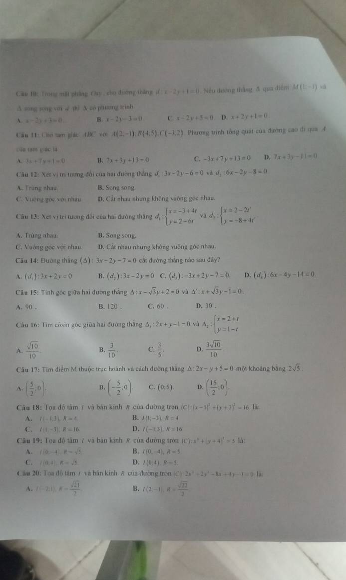 Cầu 1B: Trong mặt pháng Osy , cho đường thăng d:x-2y+1=0. Nếu dường thắng A qua điểm M(1,-1) vá
A song song với √ thi A zo phương trinh
A. x-2y+3=0. B. x-2y-3=0 C. x-2y+5=0. D. x+2y+1=0.
Cu 11: Chơ tam giác ABC với A(2,-1):B(4:5) (-3.2) Phương trình tổng quát của đường cao đi qua 4
của tam giáo là
3x+7y+1=0 B. 7x+3y+13=0 C. -3x+7y+13=0 D. 7x+3y-11=0
Câu 12: Xét vị trí tương đổi của hai đường thắng d_1:3x-2y-6=0 và d_2:6x-2y-8=0
A. Trùng nhau B. Song song
C. Vường gốc với nhâu D. Cát nhau nhưng không vuông góc nhau.
Câu 13:X t vị trì tương đổi của hai đường thắng d_1:beginarrayl x=-3+4t y=2-6tendarray. và d_2:beginarrayl x=2-2t' y=-8+4t'endarray.
A. Trùng nhau B. Song song.
C. Vuông góc với nhau. D. Cát nhau nhưng không vuông góc nhau.
Câu 14: Đường thắng (△ ):3x-2y-7=0 cắt đường thắng nào sau đây?
A. (d_1):3x+2y=0 B. (d_2):3x-2y=0 C. (d_3):-3x+2y-7=0. D. (d_4):6x-4y-14=0.
Câu 15: Tính góc giữa hai đường thắng △ :x-sqrt(3)y+2=0 và △ ':x+sqrt(3)y-1=0.
A. 90 . B. 120 . C. 60 . D. 30.
Câu 16: Tìm côsin góc giữa hai đường thắng Δ :2x+y-1=0 và Delta _2:beginarrayl x=2+t y=1-tendarray.
A.  sqrt(10)/10 .  3/10 . C.  3/5 . D.  3sqrt(10)/10 .
B.
Câu 17: Tim điểm M thuộc trục hoành và cách đường thắng △ :2x-y+5=0 một khoảng bằng 2sqrt(5).
A. ( 5/2 ;0). B. (- 5/2 ;0). C. (0;5). D. ( 15/2 :0).
Câu 18: Tọa độ tâm / và bán kinh # của đường tròn (C):(x-1)^2+(y+3)^2=16 là:
B.
A. I(-1;3),R=4 I(1;-3),R=4
C. I(1,-3),R=16 D. I(-1,3),R=16.
Câu 19: Toa độ tâm / và bản kinh R của đường tròn (C):x^2+(y+4)^2=5 là:
A. f(0;-4),R=sqrt(5) B. I(0-4),R=5
C. l(0,4),R=sqrt(5) D. I(0,4),R=5.
Câu 20: Toa độ tâm / và bản kính R của đường tròn (C) 2x^2+2y^2-8x+4y-1=0 là
A. f(-2;1),K= sqrt(21)/2  B. I(2;-1),R= sqrt(22)/2 