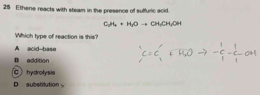 Ethene reacts with steam in the presence of sulfuric acid.
C_2H_4+H_2Oto CH_3CH_2OH
Which type of reaction is this?
A acid-base
B addition
Chydrolysis
D substitution