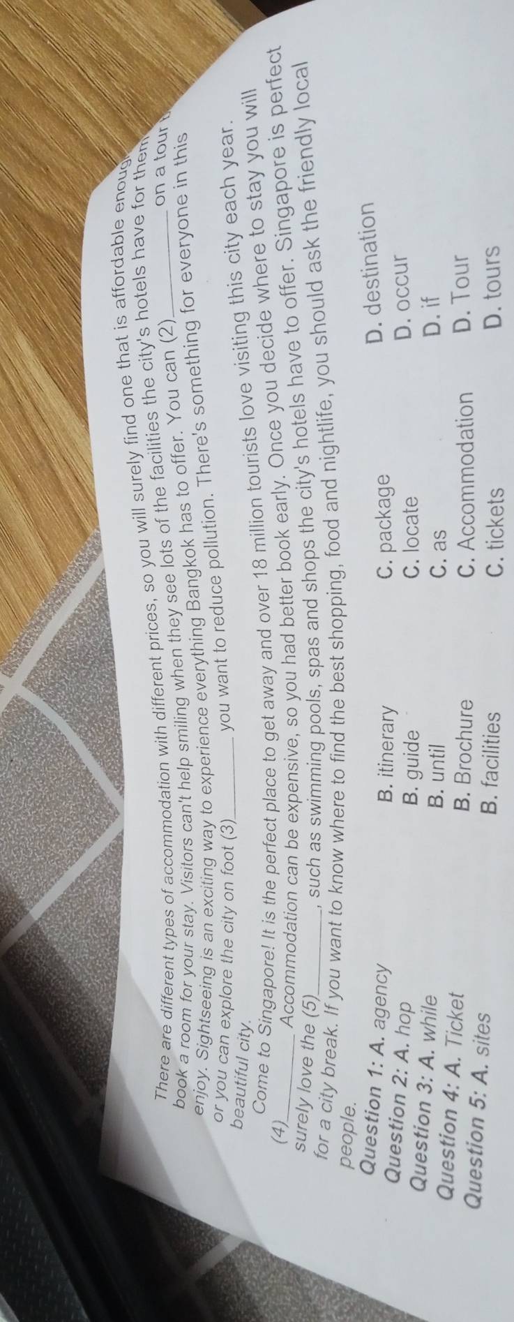 There are different types of accommodation with different prices, so you will surely find one that is affordable enoug
book a room for your stay. Visitors can't help smiling when they see lots of the facilities the city's hotels have for them
enjoy. Sightseeing is an exciting way to experience everything Bangkok has to offer. You can (2)_
on a tour
or you can explore the city on foot (3)_
you want to reduce pollution. There's something for everyone in this
beautiful city.
Come to Singapore! It is the perfect place to get away and over 18 million tourists love visiting this city each year.
(4)
_Accommodation can be expensive, so you had better book early. Once you decide where to stay you will
surely love the (5)
, such as swimming pools, spas and shops the city's hotels have to offer. Singapore is perfect
for a city break. If you want to know where to find the best shopping, food and nightlife, you should ask the friendly local
people.
Question 1:A . agency B. itinerary C. package
D. destination
Question 2:A . hop D. occur
B. guide C. locate
Question 3:A . while B. until C. as
D. if
Question 4:A . Ticket B. Brochure
C. Accommodation D. Tour
Question 5:A . sites
B. facilities C. tickets D. tours